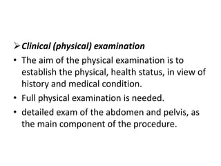 Clinical (physical) examination
• The aim of the physical examination is to
establish the physical, health status, in view of
history and medical condition.
• Full physical examination is needed.
• detailed exam of the abdomen and pelvis, as
the main component of the procedure.

 