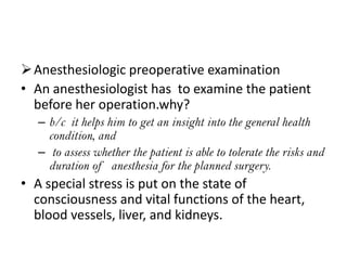  Anesthesiologic preoperative examination
• An anesthesiologist has to examine the patient
before her operation.why?
– b/c it helps him to get an insight into the general health
condition, and
– to assess whether the patient is able to tolerate the risks and
duration of anesthesia for the planned surgery.

• A special stress is put on the state of
consciousness and vital functions of the heart,
blood vessels, liver, and kidneys.

 