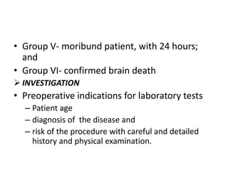 • Group V- moribund patient, with 24 hours;
and
• Group VI- confirmed brain death
 INVESTIGATION

• Preoperative indications for laboratory tests
– Patient age
– diagnosis of the disease and
– risk of the procedure with careful and detailed
history and physical examination.

 