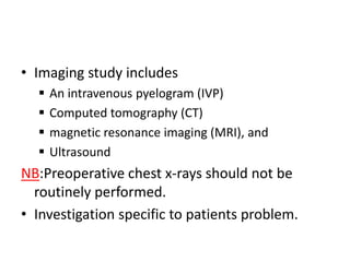 • Imaging study includes





An intravenous pyelogram (IVP)
Computed tomography (CT)
magnetic resonance imaging (MRI), and
Ultrasound

NB:Preoperative chest x-rays should not be
routinely performed.
• Investigation specific to patients problem.

 