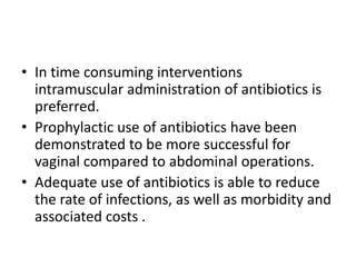 • In time consuming interventions
intramuscular administration of antibiotics is
preferred.
• Prophylactic use of antibiotics have been
demonstrated to be more successful for
vaginal compared to abdominal operations.
• Adequate use of antibiotics is able to reduce
the rate of infections, as well as morbidity and
associated costs .

 