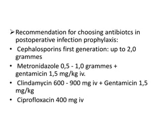 Recommendation for choosing antibiotcs in
postoperative infection prophylaxis:
• Cephalosporins first generation: up to 2,0
grammes
• Metronidazole 0,5 - 1,0 grammes +
gentamicin 1,5 mg/kg iv.
• Clindamycin 600 - 900 mg iv + Gentamicin 1,5
mg/kg
• Ciprofloxacin 400 mg iv

 