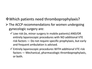Which patients need thromboprophylaxis?
 The ACCP recommendations for women undergoing
gynecologic surgery are:
 Low risk (ie, minor surgery in mobile patients) AND/OR
entirely laparoscopic procedures with NO additional VTE
risk factors — Do not require specific prophylaxis, but early
and frequent ambulation is advised.
 Entirely laparoscopic procedures WITH additional VTE risk
factors — Mechanical, pharmacologic thromboprophylaxis,
or both.

 