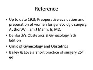 Reference
• Up to date 19.3; Preoperative evaluation and
preparation of women for gynecologic surgery.
Author:William J Mann, Jr, MD.
• Danforth's Obstetrics & Gynecology, 9th
Edition
• Clinic of Gynecology and Obstetrics
• Bailey & Love’s short practice of surgery 25th
ed

 