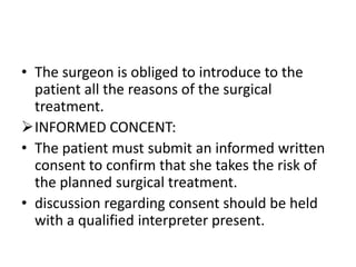• The surgeon is obliged to introduce to the
patient all the reasons of the surgical
treatment.
INFORMED CONCENT:
• The patient must submit an informed written
consent to confirm that she takes the risk of
the planned surgical treatment.
• discussion regarding consent should be held
with a qualified interpreter present.

 
