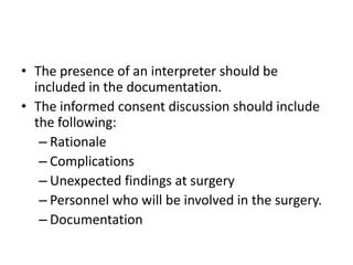 • The presence of an interpreter should be
included in the documentation.
• The informed consent discussion should include
the following:
– Rationale
– Complications
– Unexpected findings at surgery
– Personnel who will be involved in the surgery.
– Documentation

 