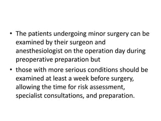 • The patients undergoing minor surgery can be
examined by their surgeon and
anesthesiologist on the operation day during
preoperative preparation but
• those with more serious conditions should be
examined at least a week before surgery,
allowing the time for risk assessment,
specialist consultations, and preparation.

 