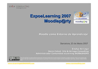 www.eLearningWORKSHOPS.com www.cvaconsulting.com
MoodleMoodle como Entorno de Aprendizajecomo Entorno de Aprendizaje
Eneko ArriagaEneko Arriaga
SocioSocio CalvetCalvet, Vila &, Vila & ArriagaArriaga ConsultingConsulting
Administrador ComunidadAdministrador Comunidad eLearningeLearning WORKSHOPSWORKSHOPS
ExpoeLearning 2007ExpoeLearning 2007
Moodlep@rtyMoodlep@rty
Barcelona, 23 de Marzo 2007Barcelona, 23 de Marzo 2007
Esta obra está bajo una licencia Reconocimiento-No comercial-Compartir bajo la misma licencia 2.5 España de Creative Commons. Para ver una copia de esta
licencia, visite http://creativecommons.org/licenses/by-nc-sa/2.5/es/ o envie una carta a Creative Commons, 559 Nathan Abbott Way, Stanford, California 94305,
USA.
 