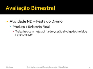 Atividade ND – Festa do Divino
 Produto + Relatório Final
▪ Trabalhos com nota acima de 5 serão divulgados no blog
LabComUMC.
18/05/2014 Prof. Ms. Agnes Arruda | Comunic. Comunitária + Mídias Digitais 11
 