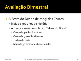  A Festa do Divino de Mogi das Cruzes
 Mais de 300 anos de história
 A maior e mais completa...Talvez do Brasil
▪ Cerca de 3 mil voluntários
▪ Cerca de 400 mil visitantes
▪ 11 dias de festa
▪ Mais de 30 entidades beneficiadas
18/05/2014 Prof. Ms. Agnes Arruda | Comunic. Comunitária + Mídias Digitais 13
 