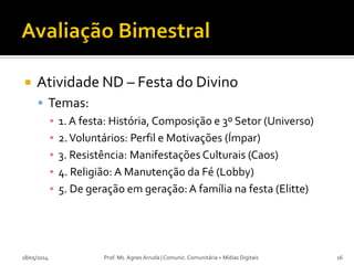  Atividade ND – Festa do Divino
 Temas:
▪ 1. A festa: História, Composição e 3º Setor (Universo)
▪ 2.Voluntários: Perfil e Motivações (Ímpar)
▪ 3. Resistência: Manifestações Culturais (Caos)
▪ 4. Religião: A Manutenção da Fé (Lobby)
▪ 5. De geração em geração:A família na festa (Elitte)
18/05/2014 Prof. Ms. Agnes Arruda | Comunic. Comunitária + Mídias Digitais 16
 