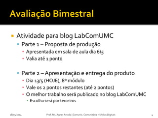  Atividade para blog LabComUMC
 Parte 1 – Proposta de produção
▪ Apresentada em sala de aula dia 6/5
▪ Valia até 1 ponto
 Parte 2 – Apresentação e entrega do produto
▪ Dia 13/5 (HOJE), 8º módulo
▪ Vale os 2 pontos restantes (até 2 pontos)
▪ O melhor trabalho será publicado no blog LabComUMC
▪ Escolha será por terceiros
18/05/2014 Prof. Ms. Agnes Arruda | Comunic. Comunitária + Mídias Digitais 4
 