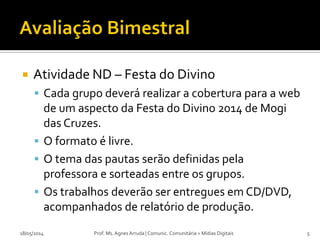  Atividade ND – Festa do Divino
 Cada grupo deverá realizar a cobertura para a web
de um aspecto da Festa do Divino 2014 de Mogi
das Cruzes.
 O formato é livre.
 O tema das pautas serão definidas pela
professora e sorteadas entre os grupos.
 Os trabalhos deverão ser entregues em CD/DVD,
acompanhados de relatório de produção.
18/05/2014 Prof. Ms. Agnes Arruda | Comunic. Comunitária + Mídias Digitais 5
 