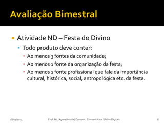  Atividade ND – Festa do Divino
 Todo produto deve conter:
▪ Ao menos 3 fontes da comunidade;
▪ Ao menos 1 fonte da organização da festa;
▪ Ao menos 1 fonte profissional que fale da importância
cultural, histórica, social, antropológica etc. da festa.
18/05/2014 Prof. Ms. Agnes Arruda | Comunic. Comunitária + Mídias Digitais 6
 