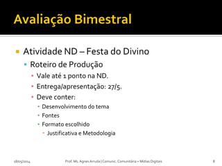  Atividade ND – Festa do Divino
 Roteiro de Produção
▪ Vale até 1 ponto na ND.
▪ Entrega/apresentação: 27/5.
▪ Deve conter:
▪ Desenvolvimento do tema
▪ Fontes
▪ Formato escolhido
 Justificativa e Metodologia
18/05/2014 Prof. Ms. Agnes Arruda | Comunic. Comunitária + Mídias Digitais 8
 