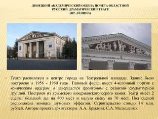 ДОНЕЦКИЙ АКАДЕМИЧЕСКИЙ ОРДЕНА ПОЧЕТА ОБЛАСТНОЙ
РУССКИЙ ДРАМАТИЧЕСКИЙ ТЕАТР
(ПР. ЛЕНИНА)
 Театр расположен в центре города на Театральной площади. Здание было
построено в 1956 - 1960 годы. Главный фасад имеет 4-колонный портик с
коническим ордером и завершается фронтоном с развитой скульптурной
группой. Построен из крымского инкерманского серого камня. Театр имеет 2
сцены: большой зал на 800 мест и малую сцену на 70 мест. Под сценой
расположена комната шумовых эффектов. Строительство стоило 14 млн.
рублей. Авторы проекта архитекторы: А.А. Крылова, С.А. Малышенко.
 