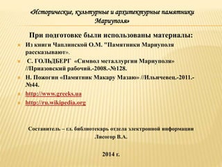 При подготовке были использованы материалы:
 Из книги Чаплинской О.М. "Памятники Мариуполя
рассказывают».
 С. ГОЛЬДБЕРГ «Символ металлургии Мариуполя»
//Приазовский рабочий.-2008.-№128.
 Н. Пожогин «Памятник Макару Мазаю» //Ильичевец.-2011.-
№44.
 http://www.greeks.ua
 http://ru.wikipedia.org
Составитель – гл. библиотекарь отдела электронной информации
Лисогор В.А.
2014 г.
«Исторические, культурные и архитектурные памятники
Мариуполя»
 