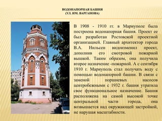 ВОДОНАПОРНАЯ БАШНЯ
(УЛ. ИМ. ВАРГАНОВА)
В 1908 - 1910 гг. в Мариуполе была
построена водонапорная башня. Проект ее
был разработан Ростовской проектной
организацией. Главный архитектор города
В.А. Нильсен видоизменил проект,
дополнив его смотровой пожарной
вышкой. Таким образом, она получила
второе назначение -пожарной. А с сентября
1910 г. Мариуполь стал получать воду с
помощью водонапорной башни. В связи с
заменой поршневых насосов
центробежными с 1932 г. башня утратила
свое функциональное назначение. Башня
расположена на самой высокой точке
центральной части города, она
возвышается над окружающей застройкой,
не нарушая масштабности.
 