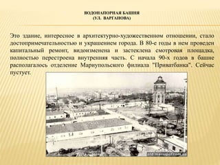 ВОДОНАПОРНАЯ БАШНЯ
(УЛ. ВАРГАНОВА)
Это здание, интересное в архитектурно-художественном отношении, стало
достопримечательностью и украшением города. В 80-е годы в нем проведен
капитальный ремонт, видоизменена и застеклена смотровая площадка,
полностью перестроена внутренняя часть. С начала 90-х годов в башне
располагалось отделение Мариупольского филиала "Приватбанка". Сейчас
пустует.
 