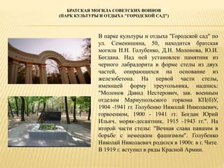 БРАТСКАЯ МОГИЛА СОВЕТСКИХ ВОИНОВ
(ПАРК КУЛЬТУРЫ И ОТДЫХА "ГОРОДСКОЙ САД")
В парке культуры и отдыха "Городской сад" по
ул. Семенишина, 50, находится братская
могила Н.Н. Голубенко, Д.Н. Молонова, Ю.И.
Богдана. Над ней установлен памятник из
черного лабрадорита в форме стелы из двух
частей, опирающихся на основание из
железобетона. На первой части стелы,
имеющей форму треугольника, надпись:
"Молонов Давид Нестерович, зав. военным
отделом Мариупольского горкома КП(б)У,
1904 -1941 гг. Голубенко Николай Николаевич,
горвоенком, 1900 - 1941 гг. Богдан Юрий
Ильич, моряк-десантник, 1915 -1943 гг.". На
второй части стелы: "Вечная слава павшим в
борьбе с немецким фашизмом". Голубенко
Николай Николаевич родился в 1900г. в г. Чите.
В 1919 г. вступил в ряды Красной Армии.
 