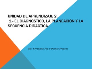 UNIDAD DE APRENDIZAJE 2.
1.- EL DIAGNÓSTICO, LA PLANEACIÓN Y LA
SECUENCIA DIDACTICA
Ma. Fernanda Paz y Puente Fragoso
 