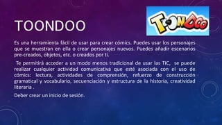 TOONDOO
Es una herramienta fácil de usar para crear cómics. Puedes usar los personajes
que se muestran en ella o crear personajes nuevos. Puedes añadir escenarios
pre-creados, objetos, etc. o creados por ti.
Te permitirá acceder a un modo menos tradicional de usar las TIC, se puede
realizar cualquier actividad comunicativa que esté asociada con el uso de
cómics: lectura, actividades de comprensión, refuerzo de construcción
gramatical y vocabulario, secuenciación y estructura de la historia, creatividad
literaria .
Deber crear un inicio de sesión.
 