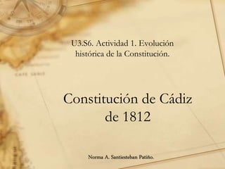Constitución de Cádiz
de 1812
U3.S6. Actividad 1. Evolución
histórica de la Constitución.
Norma A. Santiesteban Patiño.
 
