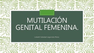 MUTILACIÓN
GENITAL FEMENINA.
Lizbeth Soledad Legorreta Pérez.
 