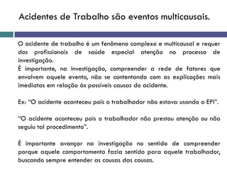 O acidente de trabalho é um fenômeno complexo e multicausal e requer
dos profissionais de saúde especial atenção no processo de
investigação.
É importante, na investigação, compreender a rede de fatores que
envolvem aquele evento, não se contentando com as explicações mais
imediatas em relação às possíveis causas do acidente.
Ex: “O acidente aconteceu pois o trabalhador não estava usando o EPI”.
“O acidente aconteceu pois o trabalhador não prestou atenção ou não
seguiu tal procedimento”.
É importante avançar na investigação no sentido de compreender
porque aquele comportamento fazia sentido para aquele trabalhador,
buscando sempre entender as causas das causas.
Acidentes de Trabalho são eventos multicausais.
 