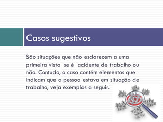 São situações que não esclarecem a uma
primeira vista se é acidente de trabalho ou
não. Contudo, o caso contém elementos que
indicam que a pessoa estava em situação de
trabalho, veja exemplos a seguir.
Casos sugestivos
 