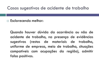 Casos sugestivos de acidente de trabalho
 Esclarecendo melhor:
Quando houver dúvida da ocorrência ou não de
acidente de trabalho, na presença de evidências
sugestivas (restos de materiais de trabalho,
uniforme de empresa, meio de trabalho, situações
compatíveis com ocupações da região), admitir
falso positivos.
 