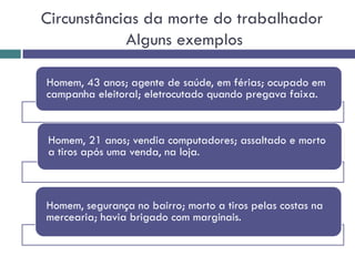 Circunstâncias da morte do trabalhador
Alguns exemplos
Homem, 43 anos; agente de saúde, em férias; ocupado em
campanha eleitoral; eletrocutado quando pregava faixa.
Homem, 21 anos; vendia computadores; assaltado e morto
a tiros após uma venda, na loja.
Homem, segurança no bairro; morto a tiros pelas costas na
mercearia; havia brigado com marginais.
 