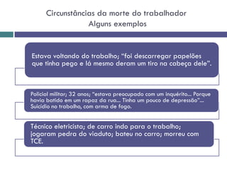 Circunstâncias da morte do trabalhador
Alguns exemplos
Estava voltando do trabalho; “foi descarregar papelões
que tinha pego e lá mesmo deram um tiro na cabeça dele”.
Policial militar; 32 anos; “estava preocupado com um inquérito... Porque
havia batido em um rapaz da rua... Tinha um pouco de depressão”...
Suicídio no trabalho, com arma de fogo.
Técnico eletricista; de carro indo para o trabalho;
jogaram pedra do viaduto; bateu no carro; morreu com
TCE.
 