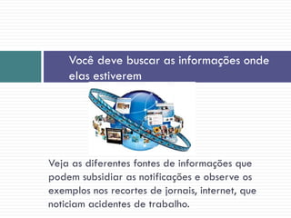 Veja as diferentes fontes de informações que
podem subsidiar as notificações e observe os
exemplos nos recortes de jornais, internet, que
noticiam acidentes de trabalho.
Você deve buscar as informações onde
elas estiverem
 