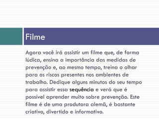 Agora você irá assistir um filme que, de forma
lúdica, ensina a importância das medidas de
prevenção e, ao mesmo tempo, treina o olhar
para os riscos presentes nos ambientes de
trabalho. Dedique alguns minutos do seu tempo
para assistir essa sequência e verá que é
possível aprender muito sobre prevenção. Este
filme é de uma produtora alemã, é bastante
criativo, divertido e informativo.
Filme
 