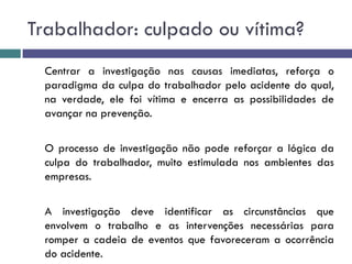 Trabalhador: culpado ou vítima?
Centrar a investigação nas causas imediatas, reforça o
paradigma da culpa do trabalhador pelo acidente do qual,
na verdade, ele foi vítima e encerra as possibilidades de
avançar na prevenção.
O processo de investigação não pode reforçar a lógica da
culpa do trabalhador, muito estimulada nos ambientes das
empresas.
A investigação deve identificar as circunstâncias que
envolvem o trabalho e as intervenções necessárias para
romper a cadeia de eventos que favoreceram a ocorrência
do acidente.
 