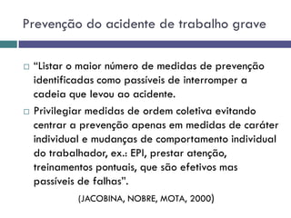 Prevenção do acidente de trabalho grave
 “Listar o maior número de medidas de prevenção
identificadas como passíveis de interromper a
cadeia que levou ao acidente.
 Privilegiar medidas de ordem coletiva evitando
centrar a prevenção apenas em medidas de caráter
individual e mudanças de comportamento individual
do trabalhador, ex.: EPI, prestar atenção,
treinamentos pontuais, que são efetivos mas
passíveis de falhas”.
(JACOBINA, NOBRE, MOTA, 2000)
 