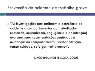 Prevenção do acidente de trabalho grave
 “As investigações que atribuem a ocorrência do
acidente a comportamentos do trabalhador
(descuido, imprudência, negligência e desatenção)
evoluem para recomendações centradas em
mudanças no comportamento (prestar atenção,
tomar cuidado, reforçar treinamento)”.
(JACOBINA, NOBRE,MOTA, 2000)
 