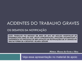 ACIDENTES DO TRABALHO GRAVES
OS DESAFIOS DA NOTIFICAÇÃO
Mônica Moura da Costa e Silva
ESTE TRABALHO FOI INICIADO EM MAIO DE 2013 NO NÚCLEO HOSPITALAR DE
EPIDEMIOLOGIA (NHE) DO HGE. NESTA APRESENTAÇÃO, PROCUREI SISTEMATIZAR A
EXPERIÊNCIA DO PROCESSO DE IMPLANTAÇÃO DE NOTIFICAÇÕES DE AT GRAVES NO
NHE NA FORMA DE 4 DESAFIOS. VEJAM A SEGUIR.
Veja essa apresentação no material de apoio
 