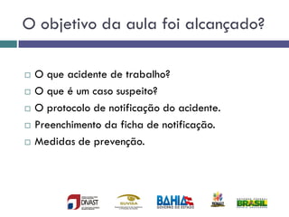 O objetivo da aula foi alcançado?
 O que acidente de trabalho?
 O que é um caso suspeito?
 O protocolo de notificação do acidente.
 Preenchimento da ficha de notificação.
 Medidas de prevenção.
 