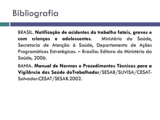 Bibliografia
BRASIL. Notificação de acidentes do trabalho fatais, graves e
com crianças e adolescentes. Ministério da Saúde,
Secretaria de Atenção à Saúde, Departamento de Ações
Programáticas Estratégicas. – Brasília: Editora do Ministério da
Saúde, 2006.
BAHIA. Manual de Normas e Procedimentos Técnicos para a
Vigilância das Saúde doTrabalhador/SESAB/SUVISA/CESAT-
Salvador:CESAT/SESAB.2002.
 