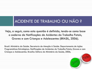 ACIDENTE DE TRABALHO OU NÃO ?
Veja, a seguir, como esta questão é definida, tendo-se como base
o caderno de Notificações de Acidentes do Trabalho Fatais,
Graves e com Crianças e Adolescentes (BRASIL, 2006).
Brasil. Ministério da Saúde. Secretaria de Atenção à Saúde. Departamento de Ações
Programáticas Estratégicas. Notificações de Acidentes do Trabalho Fatais, Graves e com
Crianças e Adolescentes. Brasília: Editora do Ministério da Saúde, 2006,
 