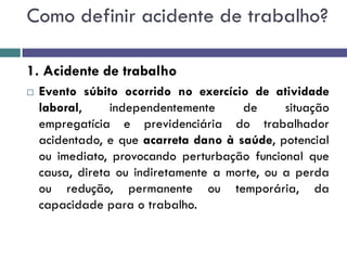 Como definir acidente de trabalho?
1. Acidente de trabalho
 Evento súbito ocorrido no exercício de atividade
laboral, independentemente de situação
empregatícia e previdenciária do trabalhador
acidentado, e que acarreta dano à saúde, potencial
ou imediato, provocando perturbação funcional que
causa, direta ou indiretamente a morte, ou a perda
ou redução, permanente ou temporária, da
capacidade para o trabalho.
 