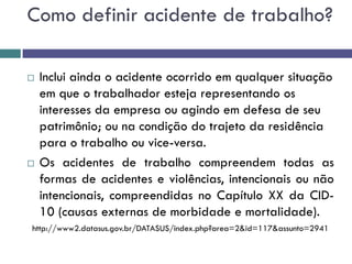  Inclui ainda o acidente ocorrido em qualquer situação
em que o trabalhador esteja representando os
interesses da empresa ou agindo em defesa de seu
patrimônio; ou na condição do trajeto da residência
para o trabalho ou vice-versa.
 Os acidentes de trabalho compreendem todas as
formas de acidentes e violências, intencionais ou não
intencionais, compreendidas no Capítulo XX da CID-
10 (causas externas de morbidade e mortalidade).
http://www2.datasus.gov.br/DATASUS/index.php?area=2&id=117&assunto=2941
Como definir acidente de trabalho?
 