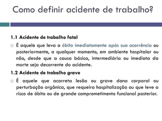 1.1 Acidente de trabalho fatal
 É aquele que leva a óbito imediatamente após sua ocorrência ou
posteriormente, a qualquer momento, em ambiente hospitalar ou
não, desde que a causa básica, intermediária ou imediata da
morte seja decorrente do acidente.
1.2 Acidente de trabalho grave
 É aquele que acarreta lesão ou grave dano corporal ou
perturbação orgânica, que requeira hospitalização ou que leve a
risco de óbito ou de grande comprometimento funcional posterior.
Como definir acidente de trabalho?
 