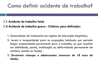 1.1 Acidente de trabalho fatal.
1.2 Acidente de trabalho grave - Critérios para definição:
1. Necessidade de tratamento em regime de internação hospitalar;
2. Levem à incapacidade para as ocupações habituais, por período
longo; incapacidade permanente para o trabalho; ou que resultem
em debilidade, perda, inutilização ou deformidade permanente de
membro, sentido ou função.
3. Envolvam crianças e adolescentes (menores de 18 anos de
idade).
Como definir acidente de trabalho?
 