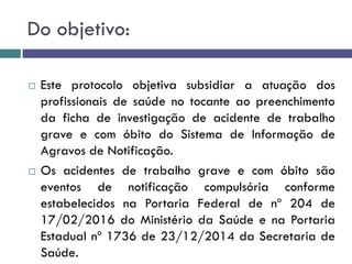 Do objetivo:
 Este protocolo objetiva subsidiar a atuação dos
profissionais de saúde no tocante ao preenchimento
da ficha de investigação de acidente de trabalho
grave e com óbito do Sistema de Informação de
Agravos de Notificação.
 Os acidentes de trabalho grave e com óbito são
eventos de notificação compulsória conforme
estabelecidos na Portaria Federal de nº 204 de
17/02/2016 do Ministério da Saúde e na Portaria
Estadual nº 1736 de 23/12/2014 da Secretaria de
Saúde.
 