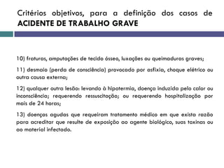 Critérios objetivos, para a definição dos casos de
ACIDENTE DE TRABALHO GRAVE
10) fraturas, amputações de tecido ósseo, luxações ou queimaduras graves;
11) desmaio (perda de consciência) provocado por asfixia, choque elétrico ou
outra causa externa;
12) qualquer outra lesão: levando à hipotermia, doença induzida pelo calor ou
inconsciência; requerendo ressuscitação; ou requerendo hospitalização por
mais de 24 horas;
13) doenças agudas que requeiram tratamento médico em que exista razão
para acreditar que resulte de exposição ao agente biológico, suas toxinas ou
ao material infectado.
 