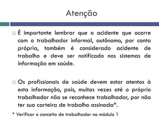 Atenção
 É importante lembrar que o acidente que ocorre
com o trabalhador informal, autônomo, por conta
própria, também é considerado acidente de
trabalho e deve ser notificado nos sistemas de
informação em saúde.
 Os profissionais de saúde devem estar atentos à
esta informação, pois, muitas vezes até o próprio
trabalhador não se reconhece trabalhador, por não
ter sua carteira de trabalho assinada*.
* Verificar o conceito de trabalhador no módulo 1
 