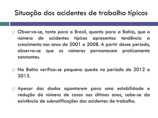 Situação dos acidentes de trabalho típicos
 Observa-se, tanto para o Brasil, quanto para a Bahia, que o
número de acidentes típicos apresentou tendência a
crescimento nos anos de 2001 a 2008. A partir desse período,
observa-se que os números permanecem praticamente
constantes.
 Na Bahia verifica-se pequena queda no período de 2012 a
2013.
 Apesar dos dados apontarem para uma estabilidade e
redução do número de casos nos últimos anos, sabe-se da
existência de subnotificações dos acidentes de trabalho.
 